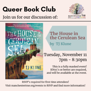 Queer Book Club
Join us for our discussion of:
The House in the Cerulean Sea by TJ Klune
Tuesday, November 11 7pm-8:30pm
This is a fully masked event! KN95's or better are required, and will be available at the event.
RSVP's required for first time attendees!
Visit manchestertrue.org/events to RSVP and find more information!