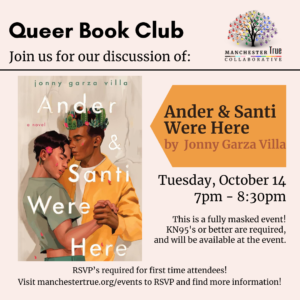 Queer Book Club
Join us for our discussion of:
Ander & Santi Were Here by Jonny Garza Villa
Tuesday, October 14th
7pm-8:30pm
This is a fully masked event! KN95's or better are required, and will be available at the event.
RSVP's required for first time attendees! Visit manchestertrue.org/events to RSVP and find more information!